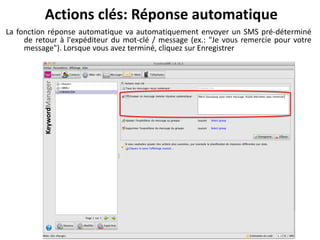 Actions clés: Réponse automatique
La fonction réponse automatique va automatiquement envoyer un SMS pré-déterminé
     de retour à l'expéditeur du mot-clé / message (ex.: "Je vous remercie pour votre
     message"). Lorsque vous avez terminé, cliquez sur Enregistrer
 
