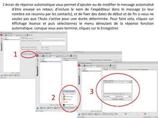 L'écran de réponse automatique vous permet d'ajouter ou de modifier le message automatisé
      d'être envoyé en retour, d'inclure le nom de l'expéditeur dans le message (si leur
      nombre est reconnu par les contacts), et de fixer des dates de début et de fin si vous ne
      voulez pas que l'Auto s’active pour une durée déterminée. Pour faire cela, cliquez sur
      Affichage Avance et puis sélectionnez le menu déroulant de la réponse fonction
      automatique. Lorsque vous avez terminé, cliquez sur le Enregistrer.




      1



                                                      3
                              2
 