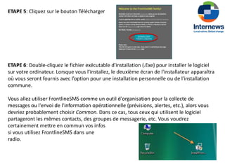ETAPE 5: Cliquez sur le bouton Télécharger




ETAPE 6: Double-cliquez le fichier exécutable d'installation (.Exe) pour installer le logiciel
sur votre ordinateur. Lorsque vous l’installez, le deuxième écran de l'installateur apparaîtra
où vous seront fournis avec l’option pour une installation personnelle ou de l'installation
commune.

Vous allez utiliser FrontlineSMS comme un outil d'organisation pour la collecte de
messages ou l'envoi de l'information opérationnelle (prévisions, alertes, etc.), alors vous
devriez probablement choisir Common. Dans ce cas, tous ceux qui utilisent le logiciel
partageront les mêmes contacts, des groupes de messagerie, etc. Vous voudrez
certainement mettre en commun vos infos
si vous utilisez FrontlineSMS dans une
radio.
 