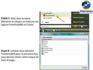 ÉTAPE 7: Allez dans le menu
Démarrer et cliquez sur Exécuter du
logiciel FrontlineSMS et l'icône.




Etape 8: Lorsque vous exécutez
FrontlineSMS pour la première fois,
vous devriez choisir votre langue de
base d’usage.
 