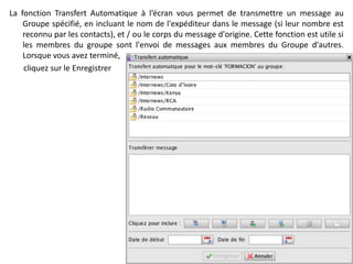 La fonction Transfert Automatique à l’écran vous permet de transmettre un message au
    Groupe spécifié, en incluant le nom de l'expéditeur dans le message (si leur nombre est
    reconnu par les contacts), et / ou le corps du message d'origine. Cette fonction est utile si
    les membres du groupe sont l'envoi de messages aux membres du Groupe d'autres.
    Lorsque vous avez terminé,
    cliquez sur le Enregistrer
 