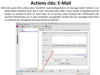 Actions clés: E-Mail
Mots-clés peut être utilisé pour transférer automatiquement un message texte entrant à un
  destinataire prédéterminé, par e-mail. Cela peut être utile si vous voulez un gestionnaire de
  projet, ou quelqu'un dans un autre pays ou un bureau, pour recevoir des notifications par
  courrier électronique ou si vous souhaitez sauvegarder certains de vos messages texte dans
  un système de messagerie tels que Gmail ou Hotmail.
 