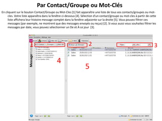 Par Contact/Groupe ou Mot-Clés
En cliquant sur le bouton Contact/Groupe ou Mot-Cles [1] fait apparaître une liste de tous vos contacts/groupes ou mot-
     cles. Votre liste apparaîtra dans la fenêtre ci-dessous [4]. Sélection d'un contact/groupe ou mot-cles à partir de cette
     liste affichera leur histoire message complet dans la fenêtre adjacente sur la droite [5]. Vous pouvez filtrer ces
     messages (par exemple, ne montrent que des messages envoyés ou reçus) [2]. Si vous aussi vous souhaitez filtrer les
     messages par date, vous pouvez sélectionner un De et À ce jour [3].




                      1                                               2                                                    3

                                            4
                                                                   5
 