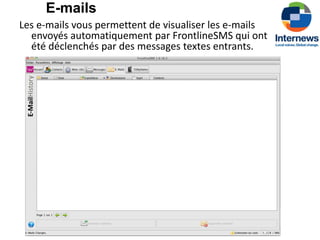 E-mails
Les e-mails vous permettent de visualiser les e-mails
  envoyés automatiquement par FrontlineSMS qui ont
  été déclenchés par des messages textes entrants.
 
