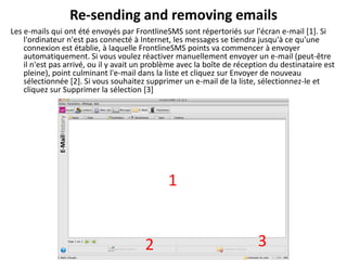 Re-sending and removing emails
Les e-mails qui ont été envoyés par FrontlineSMS sont répertoriés sur l'écran e-mail [1]. Si
    l'ordinateur n'est pas connecté à Internet, les messages se tiendra jusqu'à ce qu'une
    connexion est établie, à laquelle FrontlineSMS points va commencer à envoyer
    automatiquement. Si vous voulez réactiver manuellement envoyer un e-mail (peut-être
    il n'est pas arrivé, ou il y avait un problème avec la boîte de réception du destinataire est
    pleine), point culminant l'e-mail dans la liste et cliquez sur Envoyer de nouveau
    sélectionnée [2]. Si vous souhaitez supprimer un e-mail de la liste, sélectionnez-le et
    cliquez sur Supprimer la sélection [3]




                                               1


                                        2                                 3
 