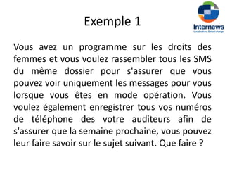 Exemple 1
Vous avez un programme sur les droits des
femmes et vous voulez rassembler tous les SMS
du même dossier pour s'assurer que vous
pouvez voir uniquement les messages pour vous
lorsque vous êtes en mode opération. Vous
voulez également enregistrer tous vos numéros
de téléphone des votre auditeurs afin de
s'assurer que la semaine prochaine, vous pouvez
leur faire savoir sur le sujet suivant. Que faire ?
 
