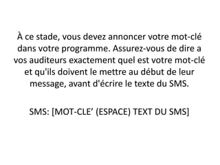 À ce stade, vous devez annoncer votre mot-clé
 dans votre programme. Assurez-vous de dire a
vos auditeurs exactement quel est votre mot-clé
   et qu'ils doivent le mettre au début de leur
    message, avant d'écrire le texte du SMS.

   SMS: [MOT-CLE’ (ESPACE) TEXT DU SMS]
 
