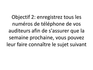 Objectif 2: enregistrez tous les
   numéros de téléphone de vos
 auditeurs afin de s'assurer que la
 semaine prochaine, vous pouvez
leur faire connaître le sujet suivant
 