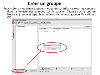 Créer un groupe
Pour créer un nouveau groupe, mettez en surbrillance tous les contacts
  dans la fenêtre des groupes sur la gauche. Cliquez sur le bouton
  Nouveau groupe et tapez le nom de votre nouveau groupe. Puis cliquez
  OK
 