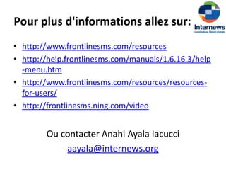 Pour plus d'informations allez sur:
• http://www.frontlinesms.com/resources
• http://help.frontlinesms.com/manuals/1.6.16.3/help
  -menu.htm
• http://www.frontlinesms.com/resources/resources-
  for-users/
• http://frontlinesms.ning.com/video


        Ou contacter Anahi Ayala Iacucci
            aayala@internews.org
 