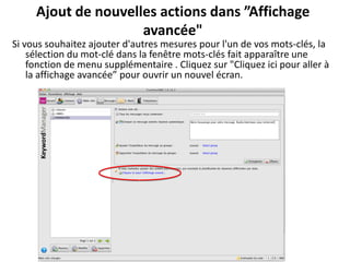Ajout de nouvelles actions dans ”Affichage
                     avancée"
Si vous souhaitez ajouter d'autres mesures pour l'un de vos mots-clés, la
    sélection du mot-clé dans la fenêtre mots-clés fait apparaître une
    fonction de menu supplémentaire . Cliquez sur "Cliquez ici pour aller à
    la affichage avancée” pour ouvrir un nouvel écran.
 