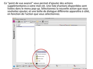 Ce "point de vue avancé" vous permet d'ajouter des actions
   supplémentaires à votre mot-clé. Une liste d'actions disponibles sont
   listées dans le menu pop-up. Sélectionnez la nouvelle action que vous
   souhaitez ajouter, et une boîte de dialogue différente apparaîtra à côté,
   en fonction de l'action que vous sélectionnez.
 