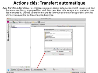 Actions clés: Transfert automatique
Avec Transfer Automatique, les messages entrants seront automatiquement transférés à tous
   les membres d'un groupe prédéterminé. Cela peut être utile lorsque vous souhaitez que
   les membres du Groupe soient en mesure de communiquer entre eux par SMS avec les
   dernières nouvelles, ou les annonces d'urgence.
 