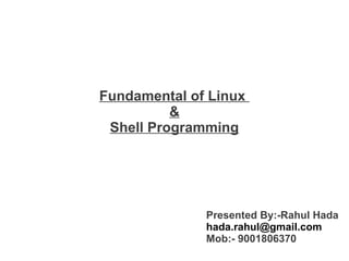 Fundamental of Linux
&
Shell Programming

Presented By:-Rahul Hada
hada.rahul@gmail.com
Mob:- 9001806370

 