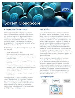 Spirent CloudScore
Score Your Cloud with Spirent
With Cloud Computing technologies gaining adoption,
there is a constant need for Enterprises, Cloud Providers,
and DataCenter Operators to optimize their Virtualized
infrastructure. As a Network and Cloud architect you are
simply asking which is the right infrastructure for me and
whether my existing Cloud deployment is configured
properly to host my VMs or Application Workloads, Services,
VNFs, service chains in NFVi, etc.
Furthermore, you need a benchmarking tool or service that
can thoroughly:
ƒƒ Validate Hypervisor host or Cloud
ƒƒ Measure overhead of Operating System specific events
ƒƒ Visualize the impact of Linux Kernel Compilation on Hypervisor
Host or Cloud CPU
ƒƒ Measure compression KPIs like 7-zip, pigz, STREAM synthetic
benchmark
ƒƒ Measure KPI of data transfer bandwidth from/to the memory
ƒƒ Leverage SPEC CPU™ 2006 (industry-standardized benchmark
suite) to analyze the impact on Cloud deployment after
services or VNFs are deployed
ƒƒ Measure the performance impact of Cloud Infrastructure when
upgrades happen
Spirent CloudScore is a service-based Cloud validation
solution which addresses the above needs and helps
you to monitor the health of the Cloud deployments by
running a series of highly complex short and long duration
tests. Spirent CloudScore analyzes and generates a
comprehensive report establishing a single figure of merit
(SCORE) for all your cloud deployments.
How it works
Spirent CloudScore is designed to compare and contrast
the health of multiple cloud instances – private, public or
hybrid. It performs comprehensive analysis to baseline and
benchmark the cloud deployments. You can run a series of
selection-based tests on your Virtualized infrastructure and
generate reports with a score. The scorecard indicates the
health of your infrastructure across various components –
Compute, Network, Storage, Applications, and Services –
and provides a granular report with recommendations on
how you can optimize the infrastructure thereby helping you
to make those changes and improve the score when you
re-run the tests. However, it is not designed to perform cloud
optimization but rather to create a performance profile of the
cloud infrastructure.
Spirent CloudScore is typically hosted in its designated
organizational/tenant space within a cloud to reduce
the risk of interfering with other applications in terms of
performance. Spirent CloudScore runs only in “read only”
mode without changing your cloud configuration parameters
or setup. During tests run, Spirent CloudScore automatically
orchestrates test agent VMs and tears them down after
report generation. You can configure Spirent CloudScore
to automatically run tests or save them to run at regular
intervals or defined schedule.
Topology Diagram
External Node
(optional)Platform
CloudScore
Agents
Client
(browser)
AWS
 