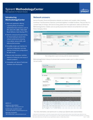 © 2016 Spirent Communications, Inc. All of the company names and/or brand names and/or product names and/or logos referred to in this
document, in particular the name “Spirent” and its logo device, are either registered trademarks or trademarks pending registration in accordance
with relevant national laws. All rights reserved. Specifications subject to change without notice. 	 Rev. A | 02/16
Spirent MethodologyCenter
Web Application for Network Answers
spirent.com
AMERICAS 1-800-SPIRENT
+1-800-774-7368 | sales@spirent.com
EUROPE AND THE MIDDLE EAST
+44 (0) 1293 767979 | emeainfo@spirent.com
ASIA AND THE PACIFIC
+86-10-8518-2539 | salesasia@spirent.com
Network answers
Service Provider, Cloud and Enterprise networks are diverse and complex, often including
hundreds, if not thousands of devices connected together in multiple locations. They are also in a
constant state of change, with devices being added and new applications rolled out all the time.
MethodologyCenter enables users to quickly assess their network and verify that it can meet
these changing criteria.
Test configuration is quick and easy with the intuitive dashboard
MethodologyCenter’s library of common test scenarios enable users to obtain answers,
not just results.
For more information, visit spirent.com or contact your Spirent sales representative.
Introducing
MethodologyCenter
ƒƒ New web application offering
a growing library of common,
standardized test scenarios, such as
RFC 2544, RFC 2889, Y.1564, BGP
Route Reflector, QoS, Routing, IPTV
ƒƒ Ideal for enterprise-focused testing,
for those looking to assess their
network performance ensuring
it can deliver various traffic, with
differing QoS priorities
ƒƒ Incredibly simple user interface for
rapid test configuration and easy
sharing of saved test configurations
for later re-use
ƒƒ Easy-to-read, interactive, real-time
reports for finding the root cause of
network problems
ƒƒ Compatible with Spirent TestCenter
hardware and virtual ports
 