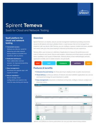 Spirent Temeva
SaaS for Cloud and Network Testing
Overview
Spirent Temeva is an intuitive, easy-to-use test management dashboard providing convenient
access to all network and cloud validation tools in a web browser that can be managed from
anywhere, with any device. With Temeva, you can configure, measure, analyze and share valuable
test metrics with just a few clicks leading to improved productivity and user experience.
Temeva offers users access to a collection of applications to measure the performance and
scale of networks and clouds. Easy-to-read analytics, interactive end-of-test reports provide drill
down capability to root causes of failed tests. Temeva’s library of test methodologies and test
applications enable users to obtain answers, not just results.
Features & benefits
ƒƒ Enterprise-focused testing—for those planning to deploy private or public cloud services
ƒƒ Cloud delivery—continuous delivery of network and cloud validation applications via a secure,
web-based technology for quick download or update
ƒƒ Easy management—view team or individual running tests, configure, measure, analyze and
share test metrics
Spirent’s new Software-as-a-Service portal delivers the most up-to-date network testing solutions.
SaaS platform for
cloud and network
testing
ƒƒ Convenient access—
Software-as-a-Service portal for
delivering up-to-date network
testing solutions accessible from
anywhere, with any device
ƒƒ Dedicated dashboard–
Team collaboration and test
answers for improved productivity
and user experience
ƒƒ Easy management—
Download and upgrade apps with
a push of a button
ƒƒ Secure repository—
Secure storage of test
configurations and reports in the
cloud for easy sharing and viewing
 