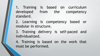 1. Training is based on curriculum
developed from the competency
standard.
2. Learning is competency based or
modular in structure.
3. Training delivery is self-paced and
individualized.
4. Training is based on the work that
must be performed.
 