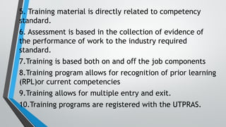 5. Training material is directly related to competency
standard.
6. Assessment is based in the collection of evidence of
the performance of work to the industry required
standard.
7.Training is based both on and o the job components
ﬀ
8.Training program allows for recognition of prior learning
(RPL)or current competencies
9.Training allows for multiple entry and exit.
10.Training programs are registered with the UTPRAS.
 