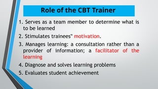 Role of the CBT Trainer
1. Serves as a team member to determine what is
to be learned
2. Stimulates trainees‟ motivation.
3. Manages learning: a consultation rather than a
provider of information; a facilitator of the
learning
4. Diagnose and solves learning problems
5. Evaluates student achievement
 