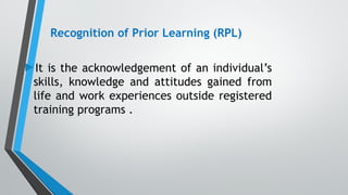 Recognition of Prior Learning (RPL)
►It is the acknowledgement of an individual’s
skills, knowledge and attitudes gained from
life and work experiences outside registered
training programs .
 