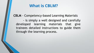 What is CBLM?
CBLM - Competency-based Learning Materials
- is simply a well designed and carefully
developed learning materials that give
trainees detailed instructions to guide them
through the learning process.
 