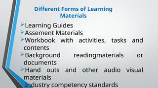 Different Forms of Learning
Materials
Learning Guides
Assement Materials
Workbook with activities, tasks and
contents
Background readingmaterials or
documents
Hand outs and other audio visual
materials
Industry competency standards
 