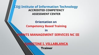 CDJJ Intitute of Information Technology
ACCREDITED COMPETENCY
ASSESSMENT CENTER
Orientation on
Competency Based Training
in
EVENTS MANAGEMENT SERVICES NC III
CHRISTINE I. VILLABLANCA
Trainer
 