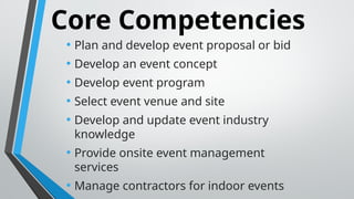 Core Competencies
• Plan and develop event proposal or bid
• Develop an event concept
• Develop event program
• Select event venue and site
• Develop and update event industry
knowledge
• Provide onsite event management
services
• Manage contractors for indoor events
 