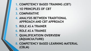 1. COMPETENCY BASED TRAINING (CBT)
2. 1O PRINCIPLES OF CBT
3. COMPARATIVE
4. ANALYSIS BETWEEN TRADITIONAL
APPROACH AND CBT APPROACH
5. ROLE AS A TRAINER
6. ROLE AS A TRAINEE
7. QUALIFICATION OVERVIEW
(AQUACULTURE)
8. COMPETENCY BASED LEARNING MATERIAL
(CBLM)
 