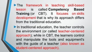 ►The framework in teaching skill-based
lesson is called Competency Based
Training (or CBT). It focuses on skills
development that is why its approach differs
from the traditional education.
►In traditional education, the teacher controls
the environment (or called teacher-centered
approach); while in CBT, the learners control
and manipulate the tools and equipment's
with the guide of a teacher (also known as
student-centered approach).
 
