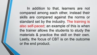 In addition to that, learners are not
compared among each other, instead their
skills are compared against the norms or
standard set by the industry. The training is
also self-paced; an example of this is when
the trainer allows the students to study the
materials & practice the skill on their own.
Lastly, the focus of CBT is on the outcome
or the end product.
 