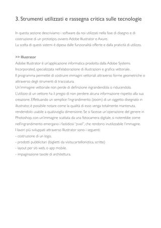 3. Strumenti utilizzati e rassegna critica sulle tecnologie
In questa sezione descriviamo i software da noi utilizzati nella fase di disegno e di
costruzione di un prototipo, ovvero Adobe Illustrator e Axure.
La scelta di questi sistemi è dipesa dalle funzionalità offerte e dalla praticità di utilizzo.
>> Illustrator
Adobe Illustrator è un’applicazione informatica prodotta dalla Adobe Systems
Incorporated, specializzata nell’elaborazione di illustrazioni e graﬁca vettoriale.
Il programma permette di costruire immagini vettoriali attraverso forme geometriche o
attraverso degli strumenti di tracciatura.
Un’immagine vettoriale non perde di deﬁnizione ingrandendola o riducendola.
L’utilizzo di un vettore ha il pregio di non perdere alcuna informazione rispetto alla sua
creazione. Effettuando un semplice l’ingrandimento (zoom) di un oggetto disegnato in
illustrator, è possibile notare come la qualità di esso venga totalmente mantenuta,
rendendolo usabile a qualsivoglia dimensione. Se si facesse un’operazione del genere in
Photoshop, con un’immagine scattata da una fotocamera digitale, si noterebbe come
nell’ingrandimento emergano i fastidiosi “pixel”, che rendono inutilizzabile l’immagine.
I lavori più sviluppati attraverso Illustrator sono i seguenti:
- costruzione di un logo,
- prodotti pubblicitari (biglietti da visita,cartellonistica, scritte)
- layout per siti web, o app mobile.
- impaginazione tavole di architettura.
 