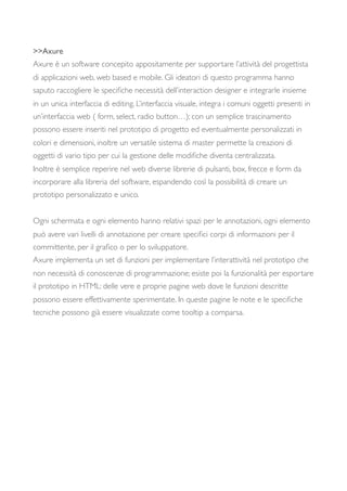 >>Axure
Axure è un software concepito appositamente per supportare l’attività del progettista
di applicazioni web, web based e mobile. Gli ideatori di questo programma hanno
saputo raccogliere le speciﬁche necessità dell’interaction designer e integrarle insieme
in un unica interfaccia di editing. L’interfaccia visuale, integra i comuni oggetti presenti in
un’interfaccia web ( form, select, radio button…); con un semplice trascinamento
possono essere inseriti nel prototipo di progetto ed eventualmente personalizzati in
colori e dimensioni, inoltre un versatile sistema di master permette la creazioni di
oggetti di vario tipo per cui la gestione delle modiﬁche diventa centralizzata.
Inoltre è semplice reperire nel web diverse librerie di pulsanti, box, frecce e form da
incorporare alla libreria del software, espandendo così la possibilità di creare un
prototipo personalizzato e unico.
Ogni schermata e ogni elemento hanno relativi spazi per le annotazioni, ogni elemento
può avere vari livelli di annotazione per creare speciﬁci corpi di informazioni per il
committente, per il graﬁco o per lo sviluppatore.
Axure implementa un set di funzioni per implementare l’interattività nel prototipo che
non necessità di conoscenze di programmazione; esiste poi la funzionalità per esportare
il prototipo in HTML: delle vere e proprie pagine web dove le funzioni descritte
possono essere effettivamente sperimentate. In queste pagine le note e le speciﬁche
tecniche possono già essere visualizzate come tooltip a comparsa.
 