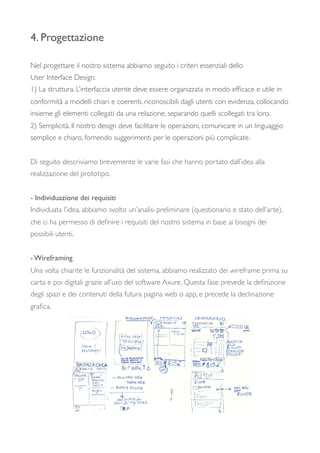 4. Progettazione
Nel progettare il nostro sistema abbiamo seguito i criteri essenziali dello
User Interface Design:
1) La struttura. L’interfaccia utente deve essere organizzata in modo efﬁcace e utile in
conformità a modelli chiari e coerenti, riconoscibili dagli utenti con evidenza, collocando
insieme gli elementi collegati da una relazione, separando quelli scollegati tra loro.
2) Semplicità. Il nostro design deve facilitare le operazioni, comunicare in un linguaggio
semplice e chiaro, fornendo suggerimenti per le operazioni più complicate.
Di seguito descriviamo brevemente le varie fasi che hanno portato dall’idea alla
realizzazione del prototipo.
- Individuazione dei requisiti
Individuata l’idea, abbiamo svolto un’analisi preliminare (questionario e stato dell’arte),
che ci ha permesso di deﬁnire i requisiti del nostro sistema in base ai bisogni dei
possibili utenti.
- Wireframing
Una volta chiarite le funzionalità del sistema, abbiamo realizzato dei wireframe prima su
carta e poi digitali grazie all’uso del software Axure. Questa fase prevede la deﬁnizione
degli spazi e dei contenuti della futura pagina web o app, e precede la declinazione
graﬁca.
 