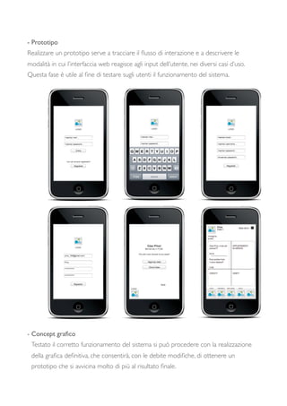 - Prototipo
Realizzare un prototipo serve a tracciare il ﬂusso di interazione e a descrivere le
modalità in cui l’interfaccia web reagisce agli input dell’utente, nei diversi casi d’uso.
Questa fase è utile al ﬁne di testare sugli utenti il funzionamento del sistema.
- Concept graﬁco
Testato il corretto funzionamento del sistema si può procedere con la realizzazione
della graﬁca deﬁnitiva, che consentirà, con le debite modiﬁche, di ottenere un
prototipo che si avvicina molto di più al risultato ﬁnale.
 