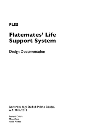 FLSS
Flatemates’ Life
Support System
Design Documentation
Università degli Studi di Milano Bicocca
A.A. 2012/2013
Frantini Chiara
Minoli Sara
Vacca Matteo
 