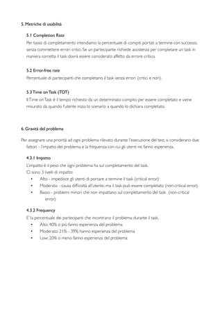 5. Metriche di usabilità
5.1 Completion Rate   
Per tasso di completamento intendiamo la percentuale di compiti portati a termine con successo,
senza commettere errori critici. Se un partecipante richiede assistenza per completare un task in
maniera corretta il task dovrà essere considerato affetto da errore critico.
5.2 Error-free rate
Percentuale di partecipanti che completano il task senza errori (critici e non).
5.3 Time on Task (TOT)
IlTime onTask è il tempo richiesto da un determinato compito per essere completato e viene
misurato da quando l’utente inizia lo scenario a quando lo dichiara completato.
6. Gravità del problema
Per assegnare una priorità ad ogni problema rilevato durante l’esecuzione del test, si considerano due
fattori - l’impatto del problema e la frequenza con cui gli utenti ne fanno esperienza.
4.3.1 Impatto
L’impatto è il peso che ogni problema ha sul completamento del task.
Ci sono 3 livelli di impatto:
• Alto - impedisce gli utenti di portare a termine il task (critical error)
• Moderato - causa difﬁcoltà all’utente, ma il task può essere completato (non-critical error)
• Basso - problemi minori che non impattano sul completamento del task  (non-critical
error)
4.3.2 Frequency
E’ la percentuale dei partecipanti che incontrano il problema durante il task.
• Alto: 40% o più fanno esperienza del problema
• Moderato: 21% - 39% hanno esperienza del problema
• Low: 20% o meno fanno esperienza del problema
 