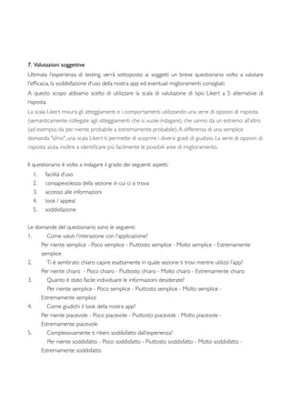 7. Valutazioni soggettive
Ultimata l’esperienza di testing, verrà sottoposto ai soggetti un breve questionario volto a valutare
l'efﬁcacia, la soddisfazione d'uso della nostra app ed eventuali miglioramenti consigliati.
A questo scopo abbiamo scelto di utilizzare la scala di valutazone di tipo Likert a 5 alternative di
risposta.
La scala Likert misura gli atteggiamenti e i comportamenti utilizzando una serie di opzioni di risposta
(semanticamente collegate agli atteggiamenti che si vuole indagare), che vanno da un estremo all’altro
(ad esempio, da per niente probabile a estremamente probabile).A differenza di una semplice
domanda "sì/no", una scala Likert ti permette di scoprire i diversi gradi di giudizio. La serie di opzioni di
risposta aiuta, inoltre a identiﬁcare più facilmente le possibili aree di miglioramento.
Il questionario è volto a indagare il grado dei seguenti aspetti:
1. facilità d’uso
2. consapevolezza della sezione in cui ci si trova
3. accesso alle informazioni
4. look / appeal
5. soddisfazione
Le domande del questionario sono le seguenti:
1. Come valuti l’interazione con l’applicazione?
	

 Per niente semplice - Poco semplice - Piuttosto semplice - Molto semplice - Estremamente
	

 semplice
2. Ti è sembrato chiaro capire esattamente in quale sezione ti trovi mentre utilizzi l’app?
	

 Per niente chiaro - Poco chiaro - Piuttosto chiaro - Molto chiaro - Estremamente chiaro
3. Quanto è stato facile individuare le informazioni desiderate?
Per niente semplice - Poco semplice - Piuttosto semplice - Molto semplice - 	

	

 Estremamente semplice
4. Come giudichi il look della nostra app?
	

 Per niente piacevole - Poco piacevole - Piuttosto piacevole - Molto piacevole - 	

	

 Estremamente piacevole
5. Complessivamente ti ritieni soddisfatto dall’esperienza?
Per niente soddisfatto - Poco soddisfatto - Piuttosto soddisfatto - Molto soddisfatto -
	

 Estremamente soddisfatto
 