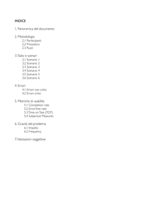 INDICE
1. Panoramica del documento
2. Metodologia
	

 2.1 Partecipanti
	

 2.2 Procedura
	

 2.3 Ruoli
3.Tasks e scenari
	

 3.1 Scenario 1
	

 3.2 Scenario 2
	

 3.3 Scenario 3
	

 3.4 Scenario 4
	

 3.5 Scenario 5
	

 3.6 Scenario 6
4. Errori
	

 4.1 Errori non critici
	

 4.2 Errori critici
5. Metriche di usabilità
	

 5.1 Completion rate
	

 5.2 Error-free rate
	

 5.3Time onTask (TOT)
	

 5.4 Subjective Measures
6. Gravità del problema
	

 6.1 Impatto
	

 6.2 Frequency
7.Valutazioni soggettive
 