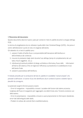 1. Panoramica del documento
Questo documento descrive il piano usato per condurre il test di usabilità durante lo sviluppo dell’app
FLSS.
La tecnica di progettazione da noi utilizzata è quella dello User Centered Design (UCD), che pone al
centro dell’attenzione il punto di vista e le esigenze dell’utente.
Gli obbiettivi di un test di usabilità sono :
1. valutare il livello di facilità d’uso e comprensibilità dell’interazione dell’interfaccia e
dell’architettura dei contenuti;
2. misurare le prestazioni degli utenti durante l’uso dell’app (tempi di completamento dei vari
tasks, misure soggettive, ecc...);
3. individuare gli eventuali problemi di design, architettura informativa, ﬂusso delle informazioni
all’interno del sistema al ﬁne di migliorare l’efﬁcienza, la produttività e la soddisfazione d’uso
dell’utente ﬁnale;
4. valutare la piacevolezza dell’interfaccia.
Il metodo prescelto per la conduzione del test di usabilità è il cosiddetto “scenario-based”, che
prevede la deﬁnizione di scenari d’uso che identiﬁcano alcuni contesti di azione e obiettivi tipici e
plausibili da conseguire. 	

 	

Le potenziali sorgenti d’errore possono essere:
- Errori di navigazione – impossibilità a trovare / accedere alle funzioni del sistema, eccessiva
lunghezza del ﬂusso di navigazione per raggiungere una determinata area / funzione, eccessivo uso
della tastiera.
- Errori di presentazione - impossibilità a trovare e usare propriamente le informazioni desiderate,
errori dati dall’ambiguità delle labels.
- Problemi di utilizzo dei controlli (form, textﬁeld, buttons).
 