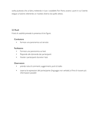 scelta piuttosto che un’altra, mettendo in luce i cosiddetti Pain Points, ovvero i punti in cui l’utente
esegue un’azione ottenendo un risultato diverso da quello atteso.
2.3 Ruoli
Il test di usabilità prevede la presenza di tre ﬁgure:
Conduttore
• fornisce una panoramica sul servizio
Facilitatore
• Fornisce una panoramica sul test
• Risponde alle domande dei partecipanti
• Assiste i partecipanti durante il test
   
Osservatore
• prende nota di commenti, suggerimenti, punti di stallo
• osserva le espressioni del partecipante (linguaggio non verbale) al ﬁne di ricavare più
informazioni possibili
 