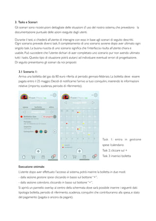 3. Tasks e Scenari
Gli scenari sono ricostruzioni dettagliate delle situazioni d’ uso del nostro sistema, che prevedono la
documentazione puntuale delle azioni eseguite dagli utenti.
Durante il test, si chiederà all’utente di interagire con esso in base agli scenari di seguito descritti.
Ogni scenario prevede diversi task. Il completamento di uno scenario avviene dopo aver ultimato ogni
singolo task. La buona riuscita di uno scenario signiﬁca che l’interfaccia risulta all’utente chiara e
usabile. Può succedere che l’utente dichiari di aver completato uno scenario pur non avendo ultimato
tutti i tasks. Questo tipo di situazione potrà aiutarci ad individuare eventuali errori di progettazione.
Di seguito presentiamo gli scenari da noi proposti:
3.1 Scenario 1:
Arriva una bolletta del gas da 80 euro riferita al periodo gennaio-febbraio. La bolletta deve essere
pagata entro il 25 maggio. Decidi di notiﬁcarne l’arrivo ai tuoi coinquilini, inserendo le informazioni
relative (importo, scadenza, periodo di riferimento).
Task 1: entra in gestione
spese /calendario
Task 2: cliccare sul +
Task 3: inserisci bolletta
Esecuzione ottimale:
L’utente dopo aver effettuato l’accesso al sistema, potrà inserire la bolletta in due modi:
- dalla sezione gestione spese cliccando in basso sul bottone “+”.
- dalla sezione calendario, cliccando in basso sul bottone “+”.
Si aprirà un pannello overlay al centro della schermata dove sarà possibile inserire i seguenti dati:  
tipologia bolletta, periodo di riferimento, scadenza, coinquilini che contribuiranno alla spesa, e stato
del pagamento (pagata o ancora da pagare).
 