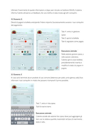 Ultimato l’inserimento di queste informazioni, e dopo aver cliccato sul bottone SALVA, il sistema
informa l’utente attraverso un feedback, che una notiﬁca è stata inviata agli altri coinquilini.
3.2 Scenario 2:
Decidi di pagare la bolletta anticipando l’intero importo. Successivamente avviserai i tuoi coinquilini
del pagamento.
Task 4 : entra in gestione
spese
Task 5: aprire la bolletta
Task 6: segnalare come pagata
Esecuzione ottimale:
Nella sezione gestione spese, o
nella sezione calendario,
l’utente apre la voce bolletta
precedentemente inserita e
modiﬁca lo stato da pagare in
pagata.
3.3 Scenario 3
In casa sono terminati alcuni prodotti di uso comune (detersivo per piatti, carta igienica, sale).Vuoi
informare i tuoi coinquilini in modo che possano ricomprarli il prima possibile.
Task 7 : entra in lista spesa
Task 8: inserire items
Esecuzione ottimale:
L’utente accede alla sezione lista spesa dove può aggiungere gli
item con la relativa quantità, inserendoli nel box di inserimento
testo in alto.
 