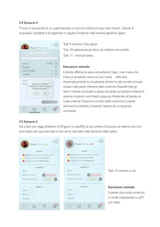 3.4 Scenario 4
Ti trovi in prossimità di un supermercato, e ricevi la notiﬁca di nuovi item inseriti. Decidi di
acquistare i prodotti e di registrare in seguito l’importo nella sezione gestione spese.
Task 9: entrare il lista spesa
Task 10: selezionare gli items da mettere nel carrello
Task 11: concludi spesa
Esecuzione ottimale:
L’utente effettua la spesa consultando l’app: man mano che
trova un prodotto, clicca sul suo nome nella lista.
Automaticamente lo visualizzerà all’interno del carrello virtuale
situato nella parte inferiore dello schermo. Raccolti tutti gli
items, l’utente conclude la spesa, cliccando sul bottone relativo. Il
sistema mostrerà una ﬁnestra pop-up chiedendo all’utente se
vuole inserire l’importo e la foto dello scontrino. L’utente
declinerà la richiesta, rinviando l’azione ad un secondo
momento.
3.5 Scenario 5
Vai a fare uno stage all’estero di 90 giorni e subafﬁtti la tua camera. Comunica al sistema che non
sarai attivo per quel periodo e non verrai calcolato nella divisione delle spese.
Task 12: cliccare su on
Esecuzione ottimale:
L’utente clicca sulla scritta on
in verde impostando su off il
suo stato.
 