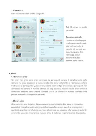 3.6 Scenario 6
Devi visualizzare i debiti che hai con gli altri.
Task 13: entrare nel proﬁlo
personale
Esecuzione ottimale:
L’utente accede alla pagina
proﬁlo personale cliccando
sulle tre linee in alto al
pannello più scuro da una
qualunque pagina della
nostra app, oppure
trascinando questo
pannello perso il basso.
4. Errori
4.1 Errori non critici
Gli errori non critici sono errori commessi dai partecipanti durante il completamento dello
scenario, ma senza ostacolare la buona riuscita delle tasks. Solitamente se riconosciuti portano
frustrazione al partecipante. Questi errori possono essere di tipo procedurale: i partecipanti non
completano lo scenario in maniera  ottimale (es. step eccessivi). Possono essere anche errori di
confusione (selezione della funzione scorretta, uso di un controllo in maniera scorretta come
provare ad editare un campo non editabile).
4.2 Errori critici
Gli errori critici sono deviazioni dal completamento degli obbiettivi dello scenario. L’obbiettivo
principale è il completamento autonomo dello scenario. Ricevere un aiuto è un errore critico, in
quanto sta a signiﬁcare che l’utente non riesce ad uscire da una situazione e ha bisogno di aiuto. Gli
errori critici sono i più importanti da risolvere al ﬁne di migliorare l’esperienza d’uso del prodotto.
   
 