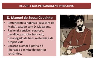 RECORTE DAS PERSONAGENS PRINCIPAIS
D. Manuel de Sousa Coutinho
• Pertencente à nobreza (cavaleiro de
Malta), casado com D. Madalena.
• Racional, sensível, corajoso,
decidido, patriota, honrado,
desapegado de bens materiais e da
própria vida.
• Encarna o amor à pátria e à
liberdade e o mito do escritor
romântico.
 