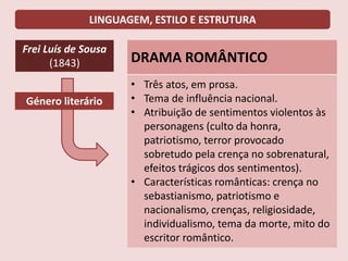 LINGUAGEM, ESTILO E ESTRUTURA
Frei Luís de Sousa
(1843) DRAMA ROMÂNTICO
• Três atos, em prosa.
• Tema de influência nacional.
• Atribuição de sentimentos violentos às
personagens (culto da honra,
patriotismo, terror provocado
sobretudo pela crença no sobrenatural,
efeitos trágicos dos sentimentos).
• Características românticas: crença no
sebastianismo, patriotismo e
nacionalismo, crenças, religiosidade,
individualismo, tema da morte, mito do
escritor romântico.
Género literário
 
