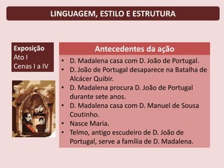LINGUAGEM, ESTILO E ESTRUTURA
Exposição
Ato I
Cenas I a IV
Antecedentes da ação
• D. Madalena casa com D. João de Portugal.
• D. João de Portugal desaparece na Batalha de
Alcácer Quibir.
• D. Madalena procura D. João de Portugal
durante sete anos.
• D. Madalena casa com D. Manuel de Sousa
Coutinho.
• Nasce Maria.
• Telmo, antigo escudeiro de D. João de
Portugal, serve a família de D. Madalena.
 