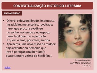 CONTEXTUALIZAÇÃO HISTÓRICO-LITERÁRIA
• O herói é desequilibrado, impetuoso,
insatisfeito, melancólico, revoltado;
herói que procura evadir-se
no sonho, no tempo e no espaço;
herói fatal que traz a perdição
a quem o ama; por vezes, suicida.
• Apresenta uma nova visão da mulher:
anjo redentor ou demónio que
leva à perdição (mulher fatal);
quase sempre vítima do herói fatal.
Voltar
Thomas Lawrence,
Lady Maria Conyngham
(1824-25)
ROMANTISMO
 